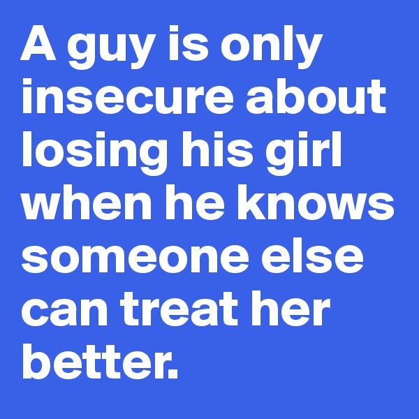A guy is only insecure about losing his girl when he knows someone else can treat her better. 