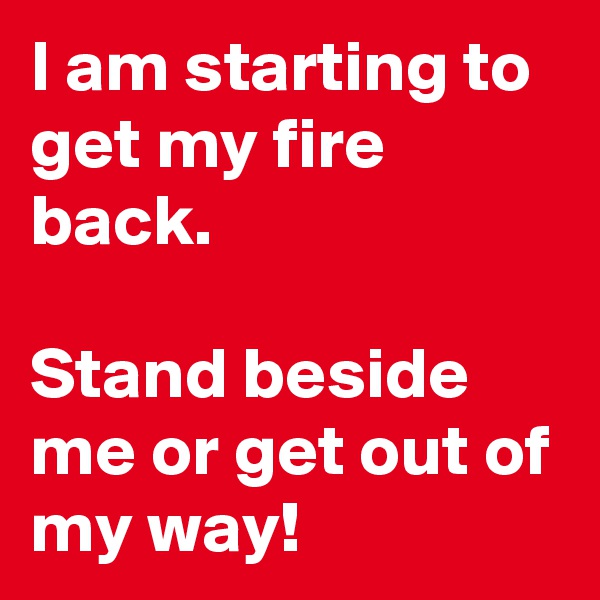 I am starting to get my fire back.

Stand beside me or get out of my way!
