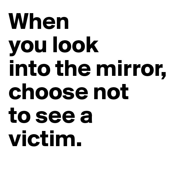 When
you look 
into the mirror, choose not 
to see a 
victim. 