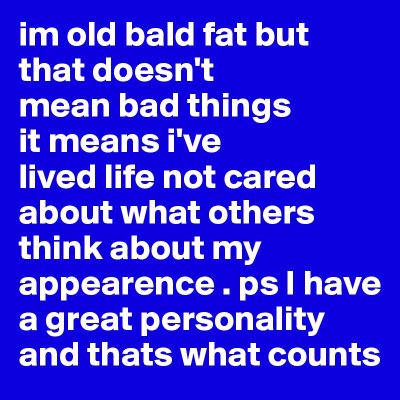 im old bald fat but that doesn't
mean bad things
it means i've
lived life not cared about what others think about my appearence . ps I have a great personality and thats what counts 