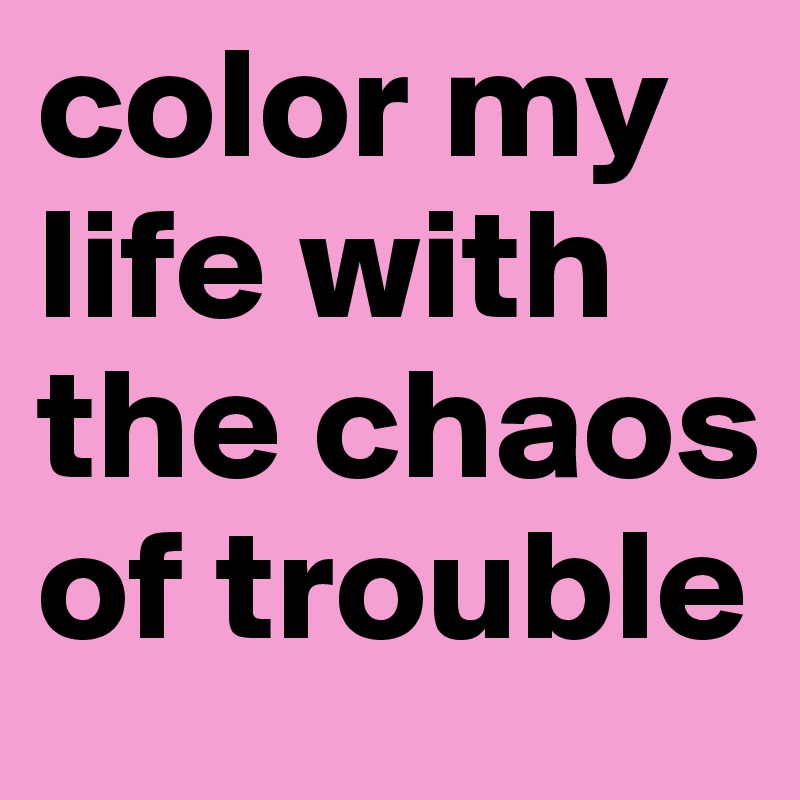 color my life with the chaos of trouble 