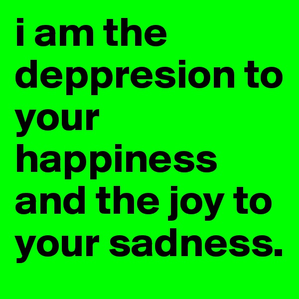 i am the deppresion to your happiness and the joy to your sadness.