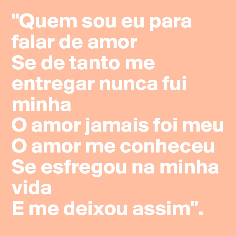 "Quem sou eu para falar de amor
Se de tanto me entregar nunca fui minha
O amor jamais foi meu
O amor me conheceu
Se esfregou na minha vida
E me deixou assim".