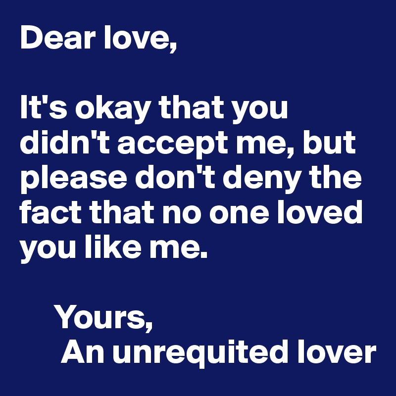 Dear love,

It's okay that you didn't accept me, but please don't deny the fact that no one loved you like me.

     Yours,
      An unrequited lover 