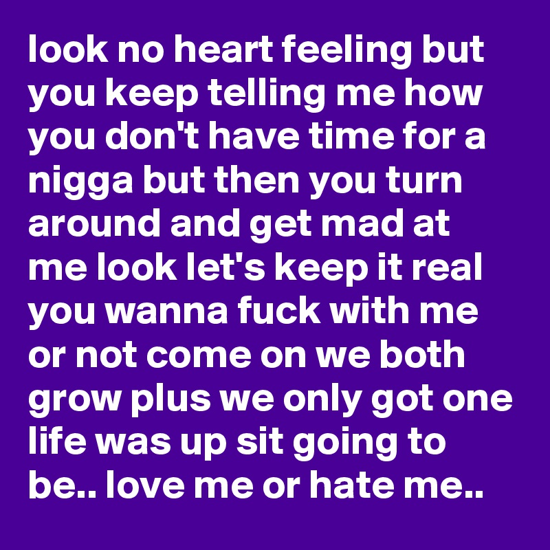 look no heart feeling but you keep telling me how you don't have time for a nigga but then you turn around and get mad at me look let's keep it real you wanna fuck with me or not come on we both grow plus we only got one life was up sit going to be.. love me or hate me.. 