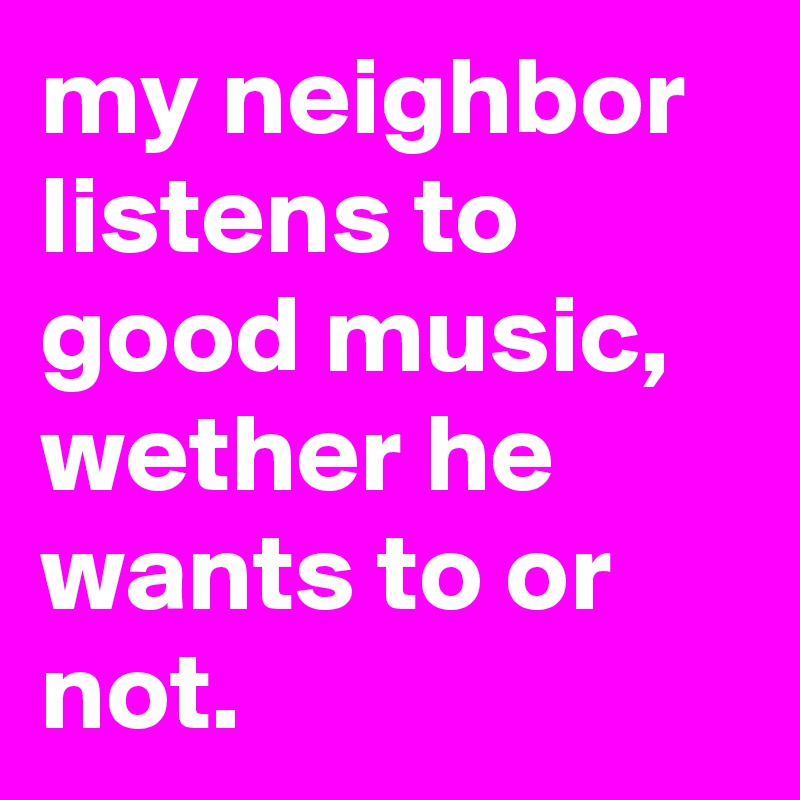my neighbor listens to good music, wether he wants to or not.