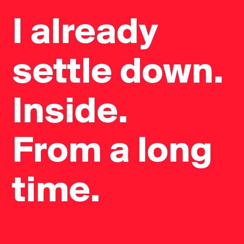 I already settle down.
Inside.
From a long time.
