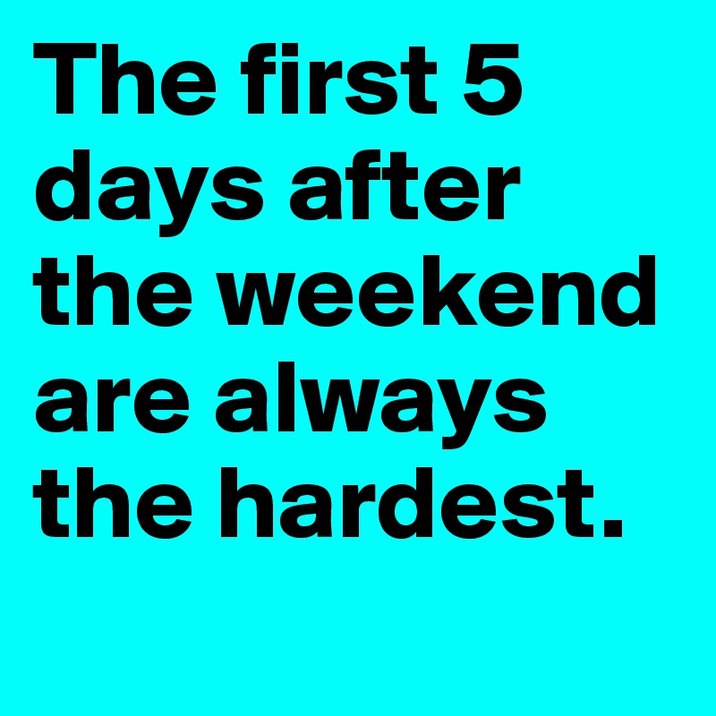 The first 5 days after the weekend are always the hardest.

