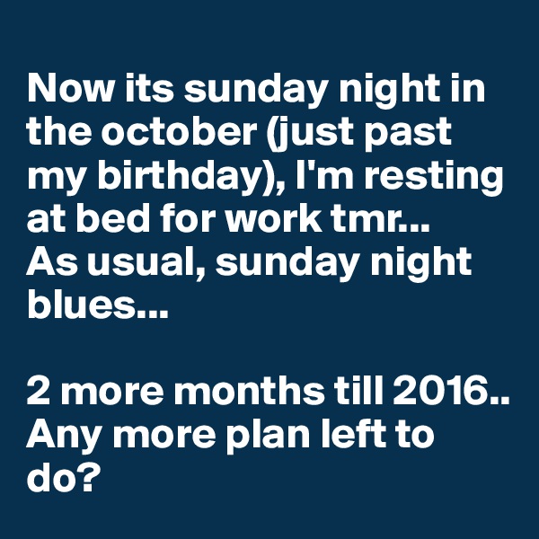 
Now its sunday night in the october (just past my birthday), I'm resting at bed for work tmr... 
As usual, sunday night blues...

2 more months till 2016.. Any more plan left to do? 
