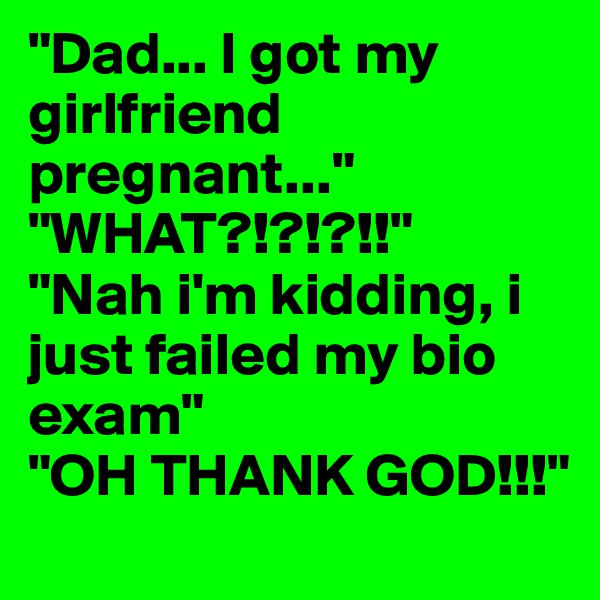 "Dad... I got my girlfriend pregnant..." "WHAT?!?!?!!" 
"Nah i'm kidding, i just failed my bio exam" 
"OH THANK GOD!!!"