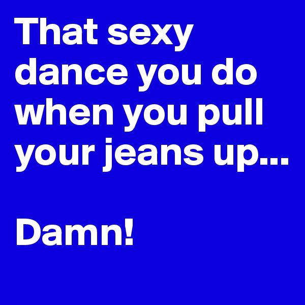 That sexy dance you do when you pull your jeans up...

Damn!