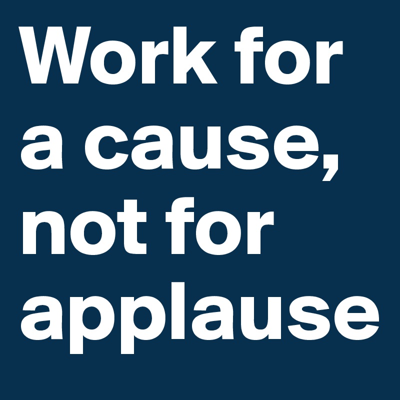 Work for a cause, not for applause