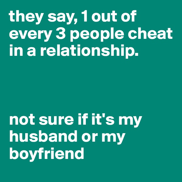 they say, 1 out of every 3 people cheat in a relationship.



not sure if it's my husband or my boyfriend