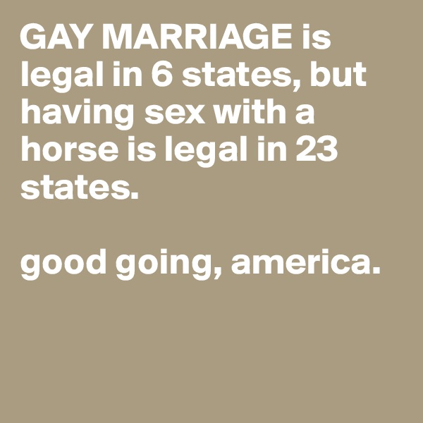 GAY MARRIAGE is legal in 6 states, but having sex with a horse is legal in 23 states.

good going, america. 


