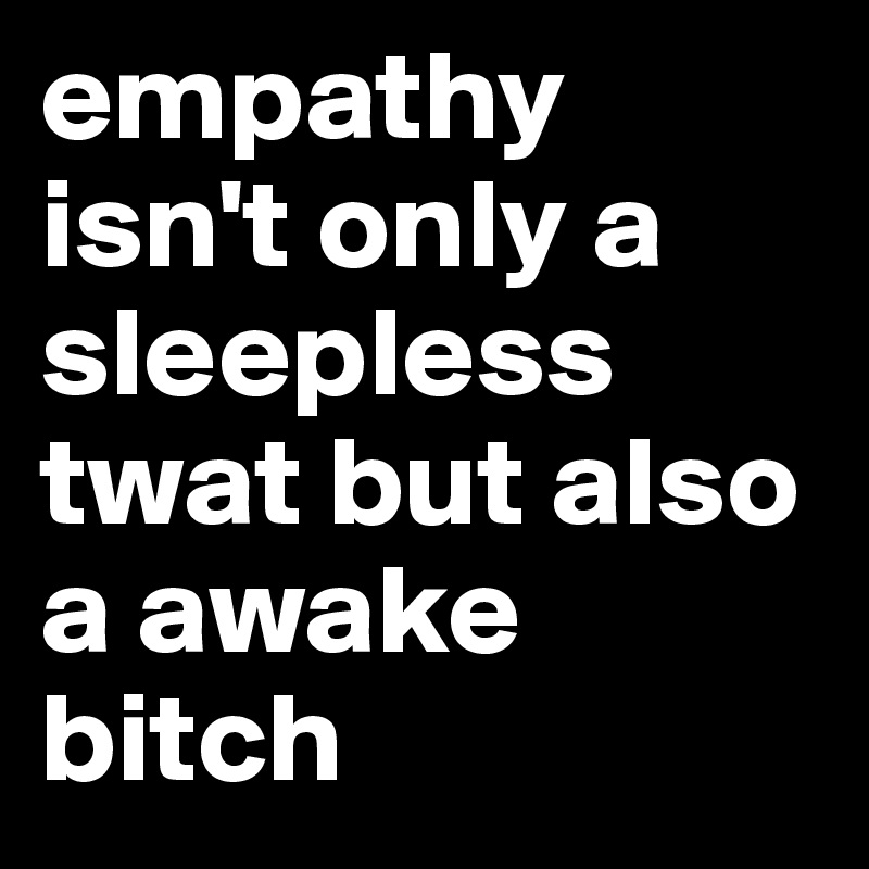 empathy isn't only a sleepless twat but also a awake bitch