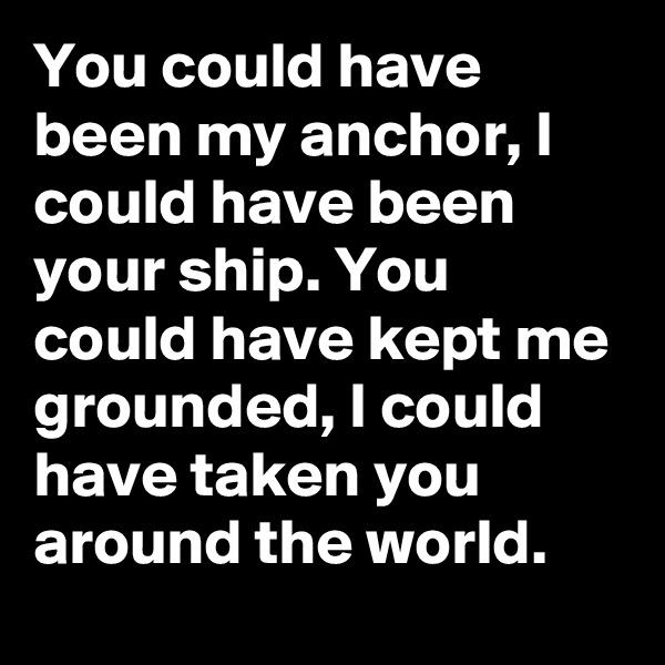 You could have been my anchor, I could have been your ship. You could have kept me grounded, I could have taken you around the world.