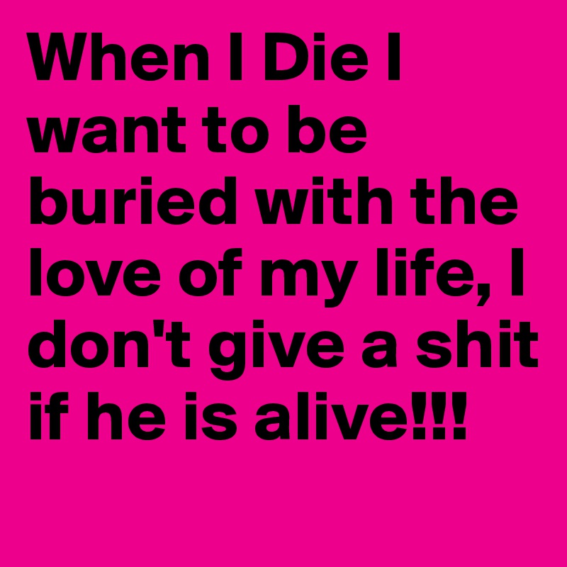 When I Die I want to be buried with the love of my life, I don't give a shit if he is alive!!!