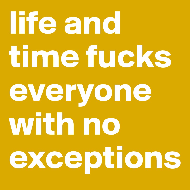 life and time fucks everyone with no exceptions 