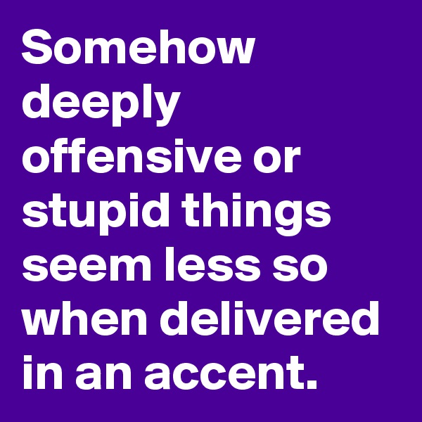 Somehow deeply offensive or stupid things seem less so when delivered in an accent.