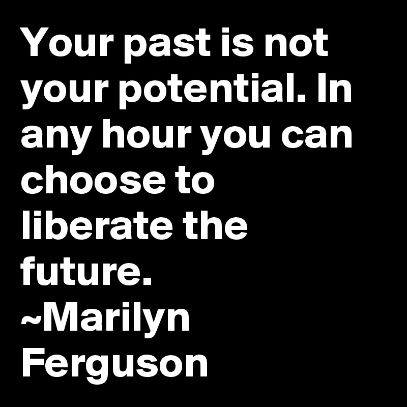 Your past is not your potential. In any hour you can choose to liberate the future.
~Marilyn Ferguson