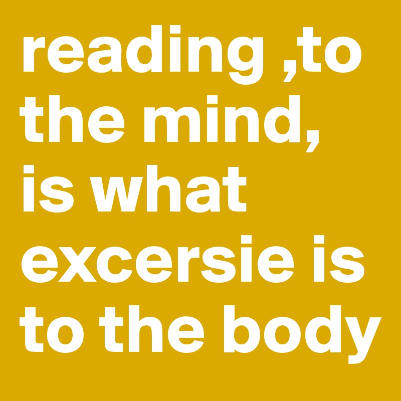 reading ,to the mind, is what excersie is to the body