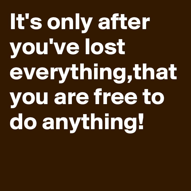 It's only after you've lost everything,that you are free to do anything!
