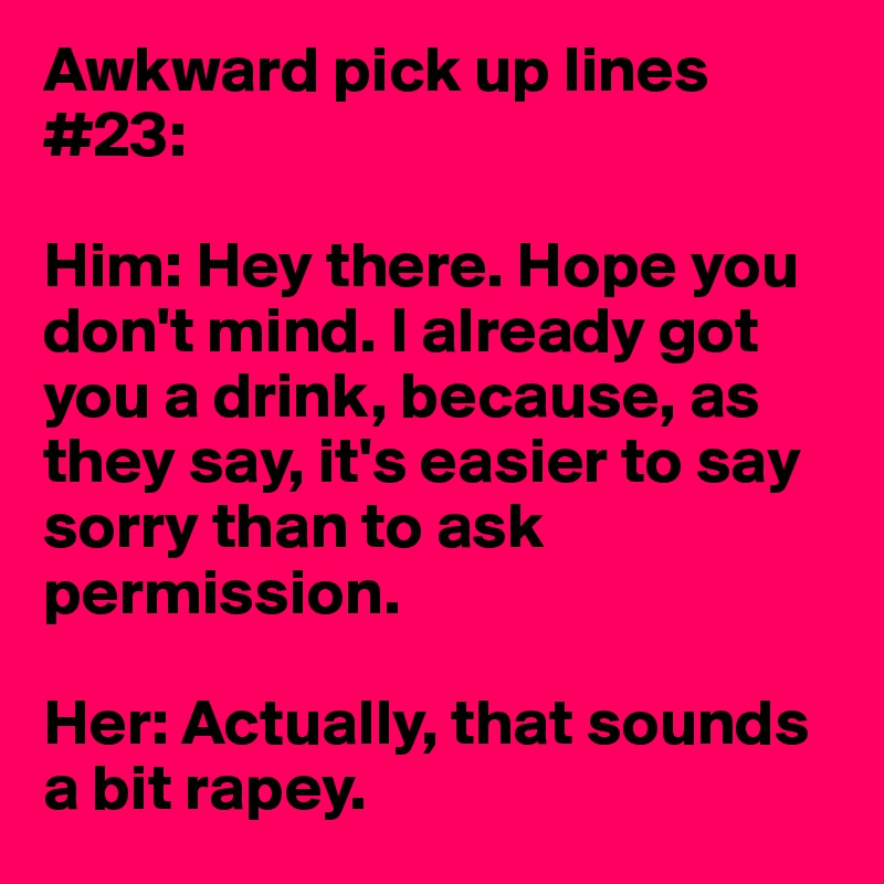 Awkward pick up lines #23:

Him: Hey there. Hope you don't mind. I already got you a drink, because, as they say, it's easier to say sorry than to ask permission.

Her: Actually, that sounds a bit rapey.