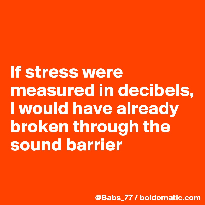 


If stress were measured in decibels, 
I would have already broken through the sound barrier
