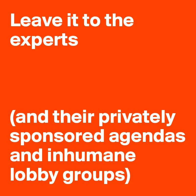 Leave it to the experts



(and their privately sponsored agendas and inhumane lobby groups)
