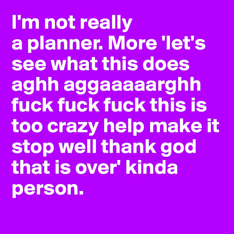 I'm not really 
a planner. More 'let's see what this does aghh aggaaaaarghh fuck fuck fuck this is too crazy help make it stop well thank god that is over' kinda person.
