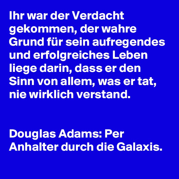 Ihr war der Verdacht gekommen, der wahre Grund für sein aufregendes und erfolgreiches Leben liege darin, dass er den Sinn von allem, was er tat, nie wirklich verstand.


Douglas Adams: Per Anhalter durch die Galaxis.
