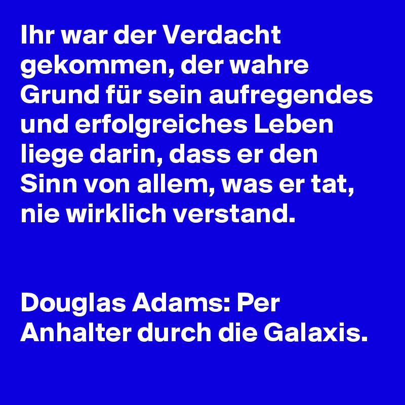 Ihr war der Verdacht gekommen, der wahre Grund für sein aufregendes und erfolgreiches Leben liege darin, dass er den Sinn von allem, was er tat, nie wirklich verstand.


Douglas Adams: Per Anhalter durch die Galaxis.

