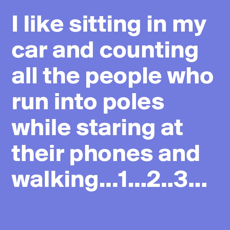 I like sitting in my car and counting all the people who run into poles while staring at their phones and walking...1...2..3...