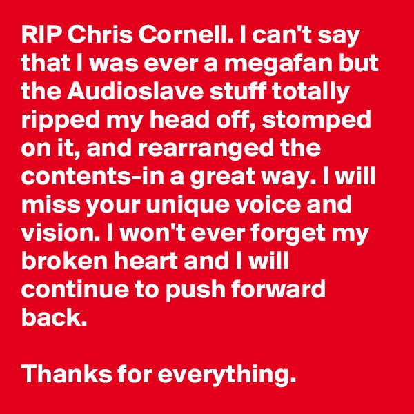 RIP Chris Cornell. I can't say that I was ever a megafan but the Audioslave stuff totally ripped my head off, stomped on it, and rearranged the contents-in a great way. I will miss your unique voice and vision. I won't ever forget my broken heart and I will continue to push forward back.

Thanks for everything.