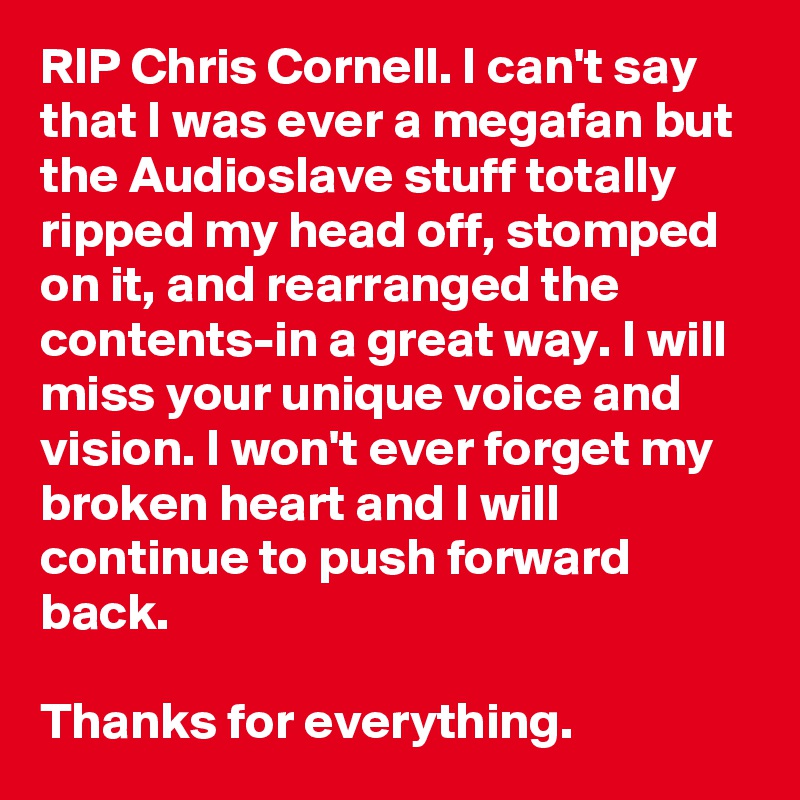 RIP Chris Cornell. I can't say that I was ever a megafan but the Audioslave stuff totally ripped my head off, stomped on it, and rearranged the contents-in a great way. I will miss your unique voice and vision. I won't ever forget my broken heart and I will continue to push forward back.

Thanks for everything.
