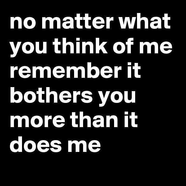 no matter what you think of me remember it bothers you more than it does me