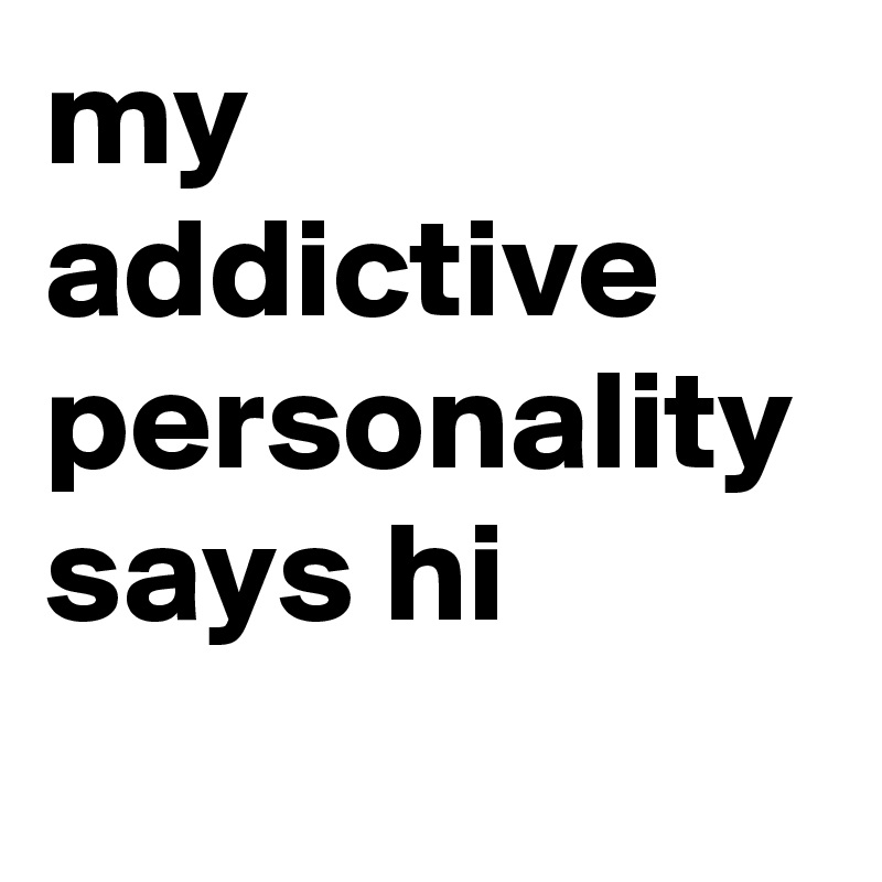 my addictive personality says hi