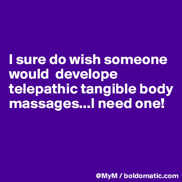 


I sure do wish someone would  develope telepathic tangible body massages...I need one!



