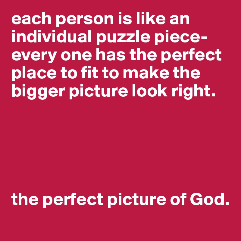each person is like an individual puzzle piece- every one has the perfect place to fit to make the bigger picture look right.





the perfect picture of God.