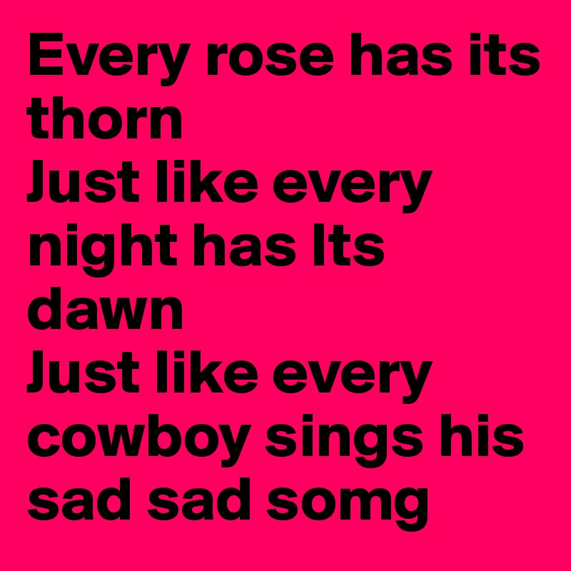 Every rose has its thorn 
Just like every night has Its dawn
Just like every cowboy sings his sad sad somg 