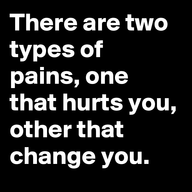 There are two types of pains, one that hurts you, other that change you.