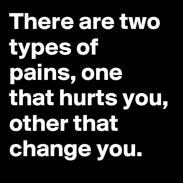 There are two types of pains, one that hurts you, other that change you.
