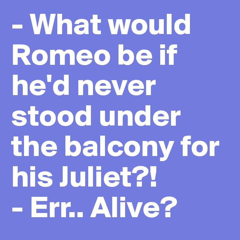 - What would Romeo be if he'd never stood under the balcony for his Juliet?!
- Err.. Alive?