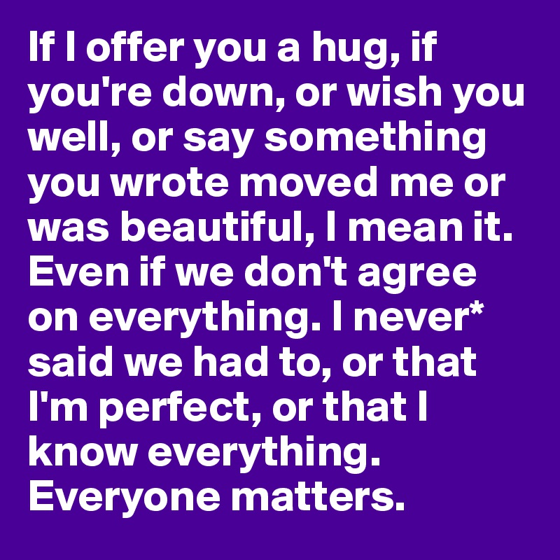 If I offer you a hug, if you're down, or wish you well, or say something you wrote moved me or was beautiful, I mean it. Even if we don't agree on everything. I never* said we had to, or that I'm perfect, or that I know everything.  Everyone matters.