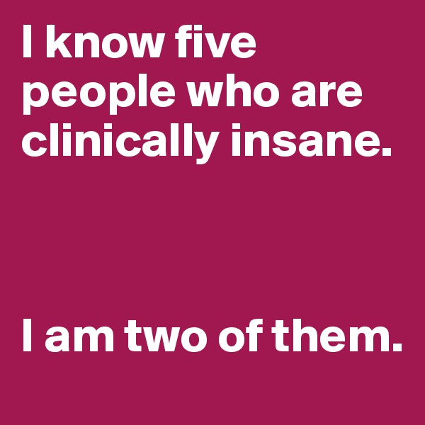 I know five people who are clinically insane.



I am two of them.