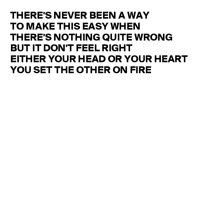 THERE'S NEVER BEEN A WAY 
TO MAKE THIS EASY WHEN 
THERE'S NOTHING QUITE WRONG 
BUT IT DON'T FEEL RIGHT 
EITHER YOUR HEAD OR YOUR HEART
YOU SET THE OTHER ON FIRE









