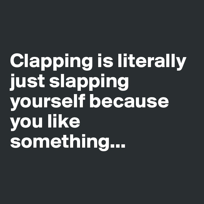 

Clapping is literally just slapping yourself because you like something...

