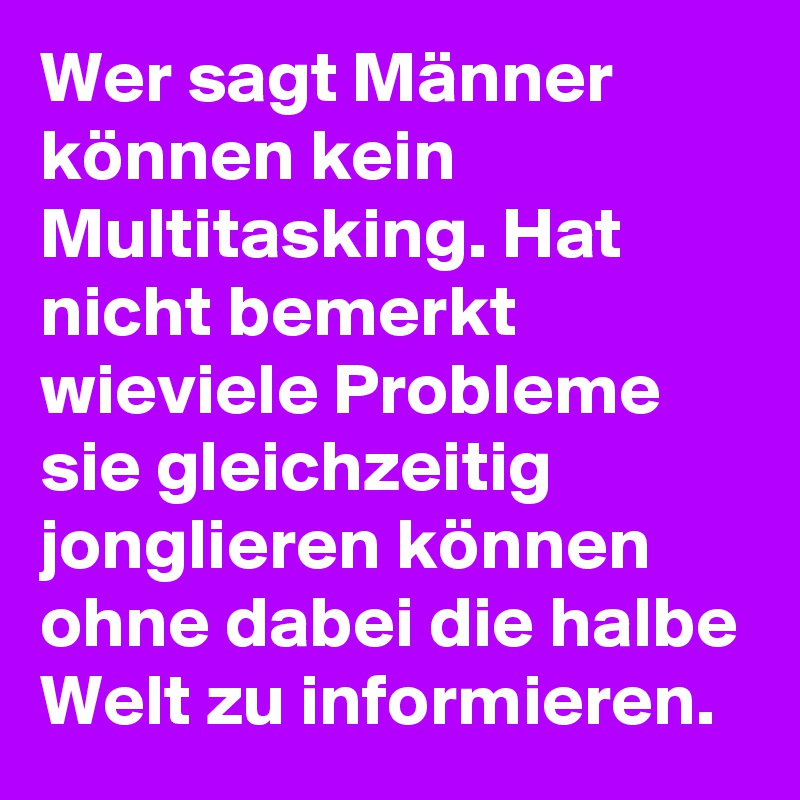 Wer sagt Männer können kein Multitasking. Hat nicht bemerkt wieviele Probleme sie gleichzeitig jonglieren können ohne dabei die halbe Welt zu informieren.