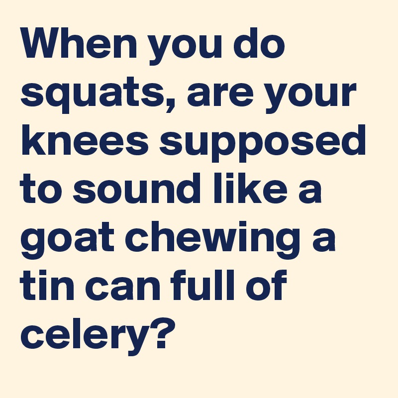 When you do squats, are your knees supposed to sound like a goat chewing a tin can full of celery?