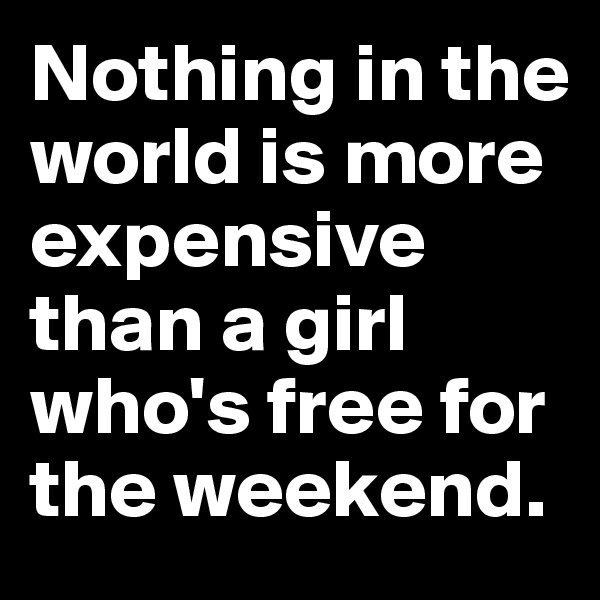 Nothing in the world is more expensive than a girl who's free for the weekend.